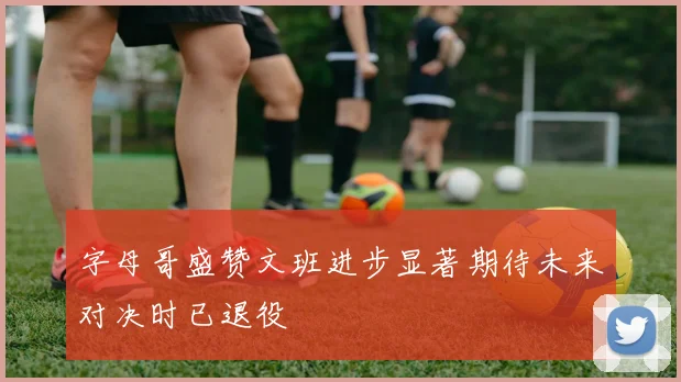 字母哥盛赞文班进步显著期待未来对决时已退役