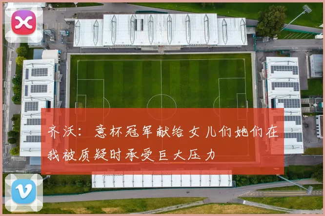 齐沃：意杯冠军献给女儿们她们在我被质疑时承受巨大压力