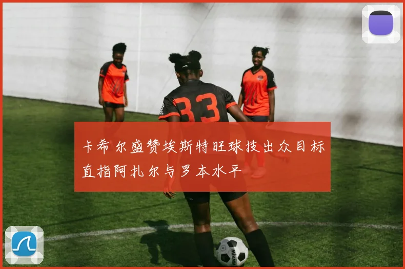 卡希尔盛赞埃斯特旺球技出众目标直指阿扎尔与罗本水平