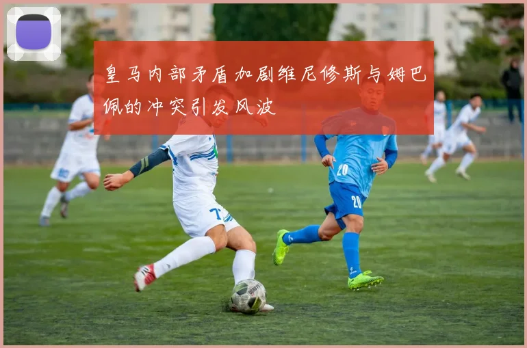 皇马内部矛盾加剧维尼修斯与姆巴佩的冲突引发风波