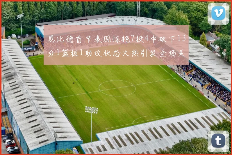 恩比德首节表现惊艳7投4中砍下13分1篮板1助攻状态火热引发全场关注