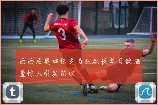 西西尼奥回忆罗马狂欢夜单日饮酒量惊人引发热议