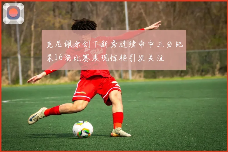 克尼佩尔创下新秀连续命中三分纪录16场比赛表现惊艳引发关注