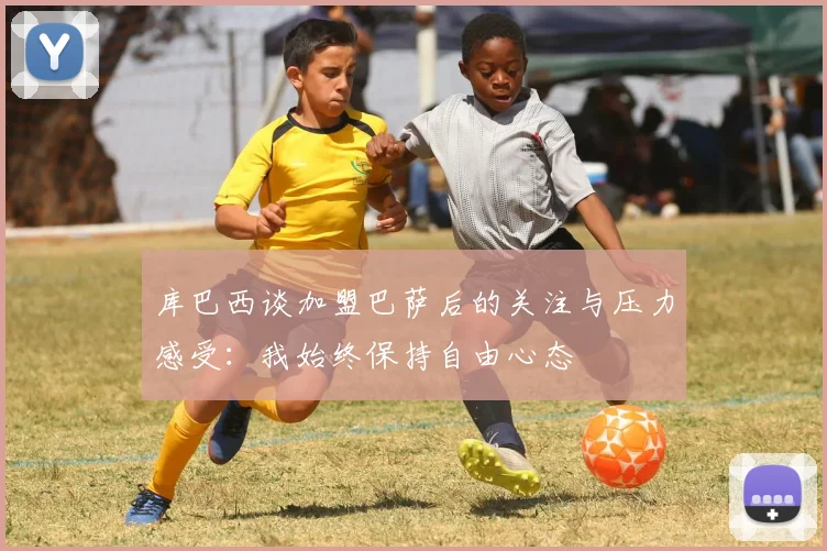 库巴西谈加盟巴萨后的关注与压力感受：我始终保持自由心态