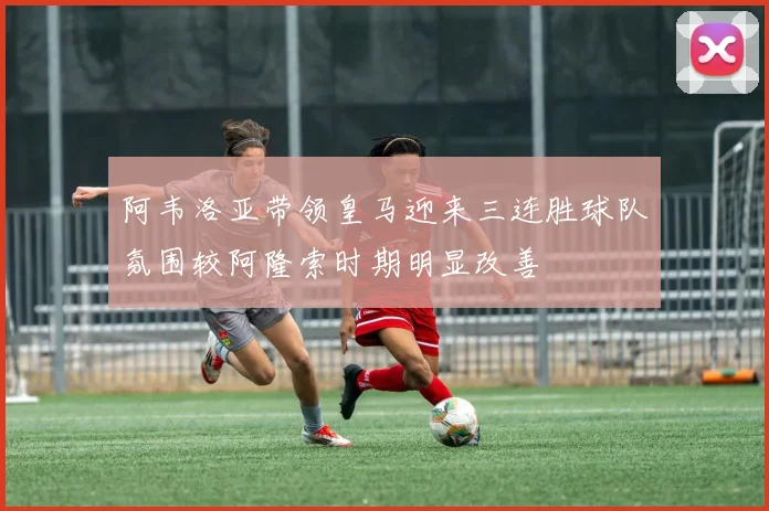 阿韦洛亚带领皇马迎来三连胜球队氛围较阿隆索时期明显改善