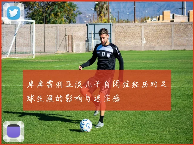 库库雷利亚谈儿子自闭症经历对足球生涯的影响与迷茫感