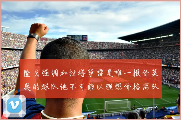 隆戈强调加拉塔萨雷是唯一报价莱奥的球队他不可能以理想价格离队