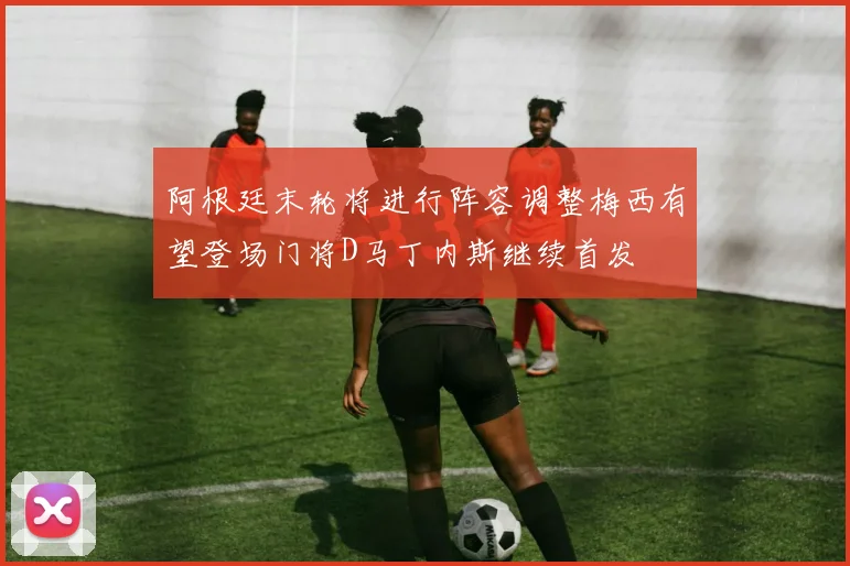 阿根廷末轮将进行阵容调整梅西有望登场门将D马丁内斯继续首发
