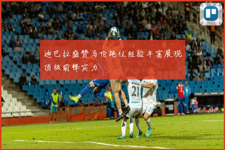迪巴拉盛赞马伦跑位经验丰富展现顶级前锋实力