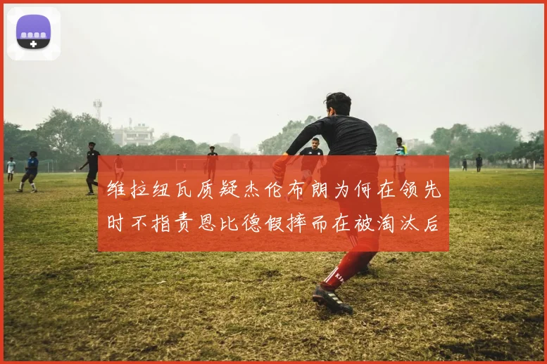 维拉纽瓦质疑杰伦布朗为何在领先时不指责恩比德假摔而在被淘汰后才发声