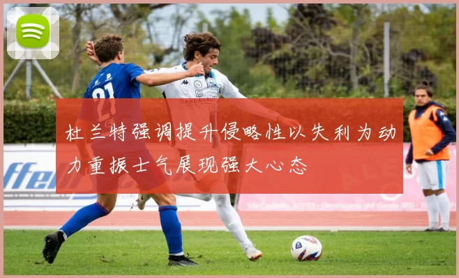 杜兰特强调提升侵略性以失利为动力重振士气展现强大心态