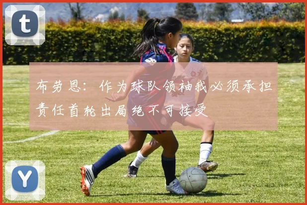 布劳恩：作为球队领袖我必须承担责任首轮出局绝不可接受