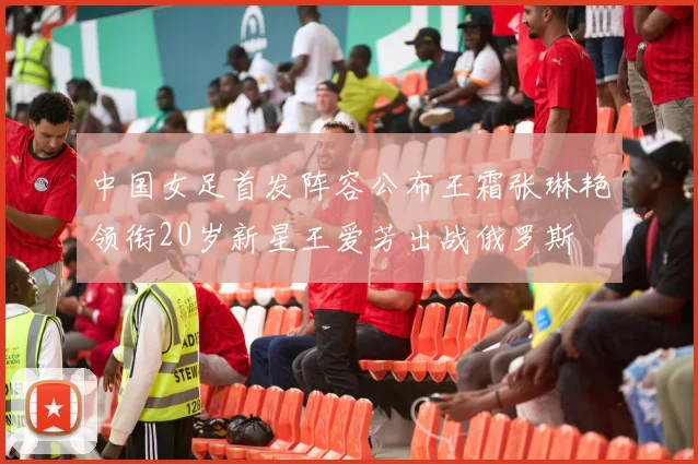 中国女足首发阵容公布王霜张琳艳领衔20岁新星王爱芳出战俄罗斯