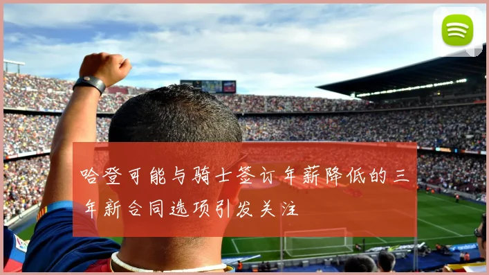 哈登可能与骑士签订年薪降低的三年新合同选项引发关注