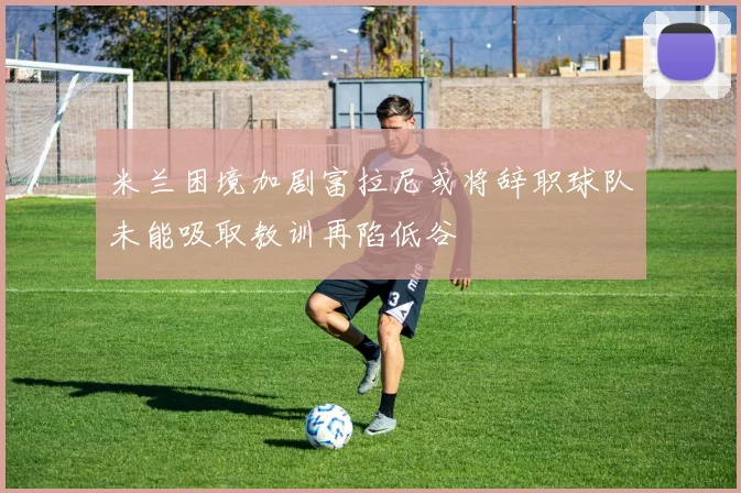 米兰困境加剧富拉尼或将辞职球队未能吸取教训再陷低谷