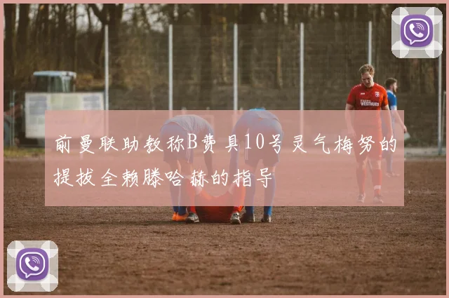 前曼联助教称B费具10号灵气梅努的提拔全赖滕哈赫的指导