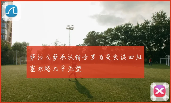 萨拉戈萨承认转会罗马是失误回归塞尔塔几乎无望