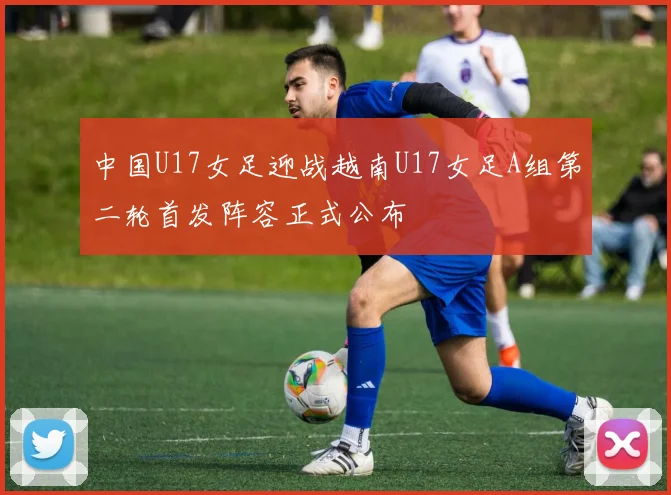 中国U17女足迎战越南U17女足A组第二轮首发阵容正式公布