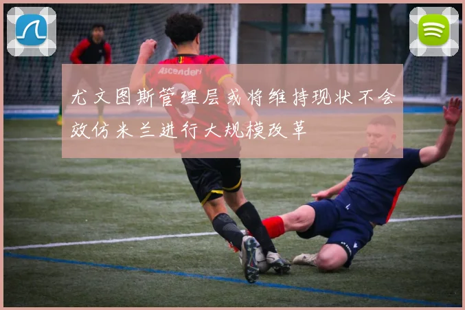 尤文图斯管理层或将维持现状不会效仿米兰进行大规模改革