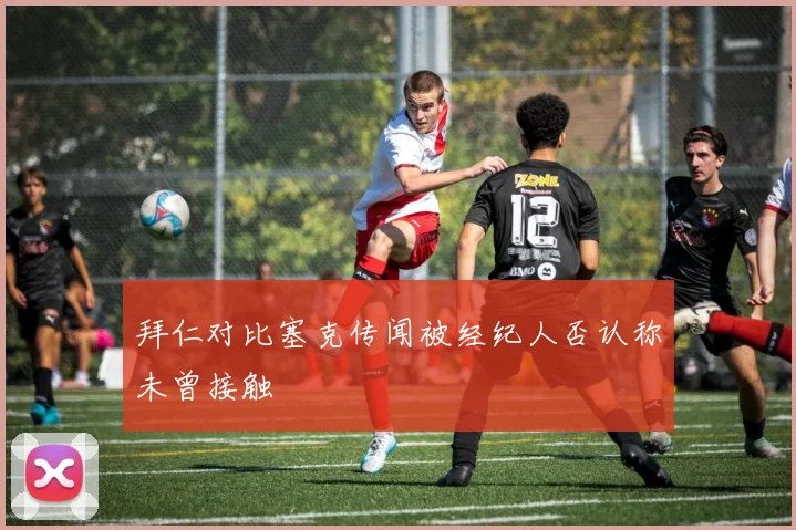 拜仁对比塞克传闻被经纪人否认称未曾接触