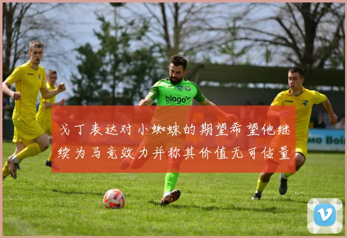 戈丁表达对小蜘蛛的期望希望他继续为马竞效力并称其价值无可估量