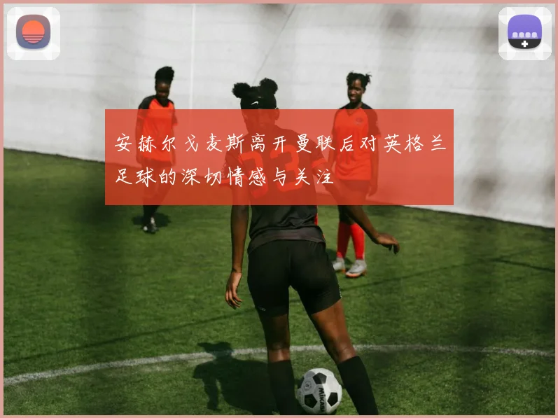 安赫尔戈麦斯离开曼联后对英格兰足球的深切情感与关注