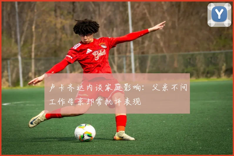 卢卡齐达内谈家庭影响：父亲不问工作母亲却常批评表现