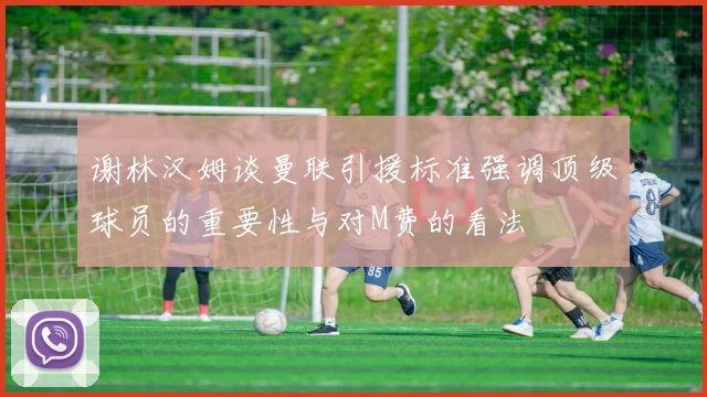 谢林汉姆谈曼联引援标准强调顶级球员的重要性与对M费的看法